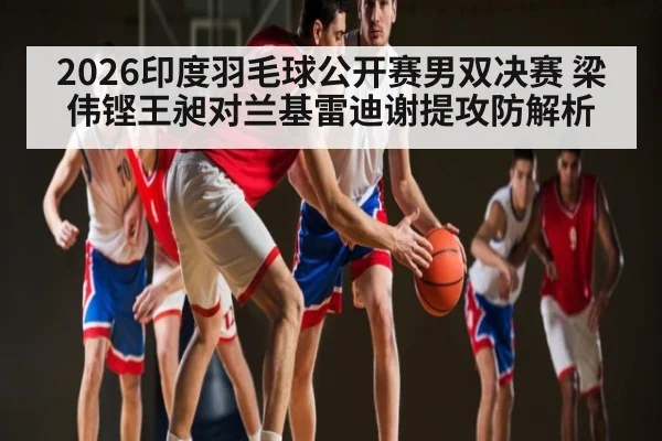 2026印度羽毛球公开赛男双决赛 梁伟铿王昶对兰基雷迪谢提攻防解析
