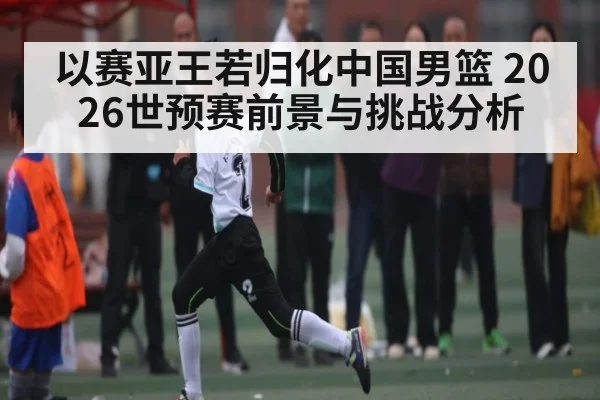 以赛亚王若归化中国男篮 2026世预赛前景与挑战分析