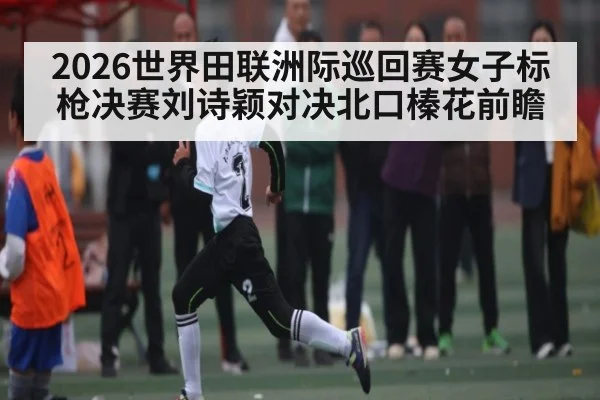 2026世界田联洲际巡回赛女子标枪决赛刘诗颖对决北口榛花前瞻